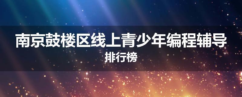 南京鼓楼区线上青少年编程辅导排行榜