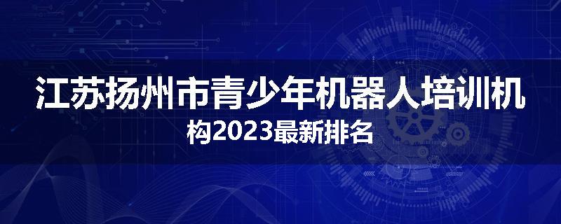 江苏扬州市青少年机器人培训机构2023最新排名