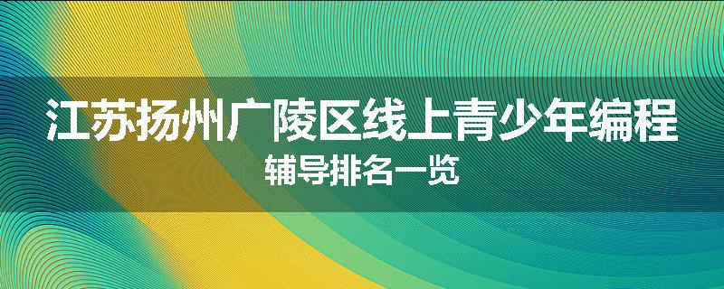 江苏扬州广陵区线上青少年编程辅导排名一览