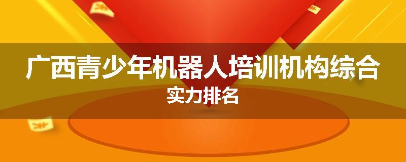广西青少年机器人培训机构综合实力排名