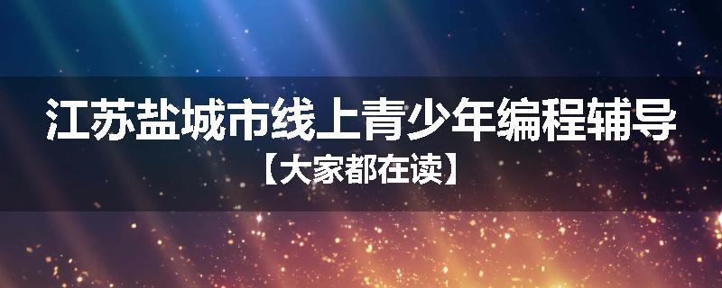 江苏盐城市线上青少年编程辅导【大家都在读】