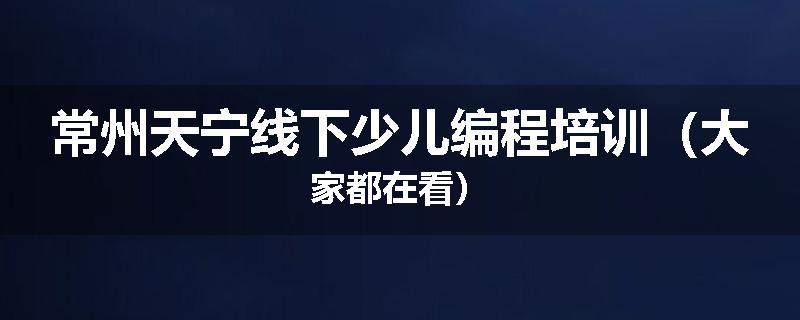 常州天宁线下少儿编程培训（大家都在看）
