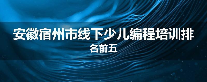 安徽宿州市线下少儿编程培训排名前五