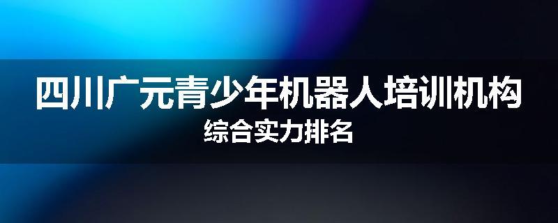 四川广元青少年机器人培训机构综合实力排名