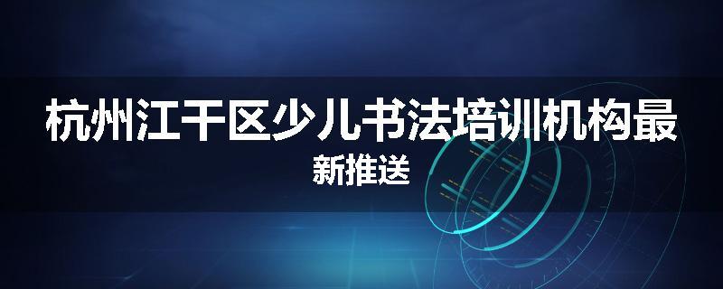 杭州江干区少儿书法培训机构最新推送