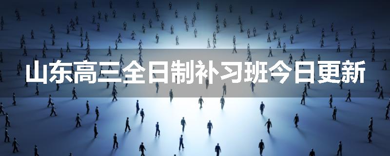 山东高三全日制补习班今日更新
