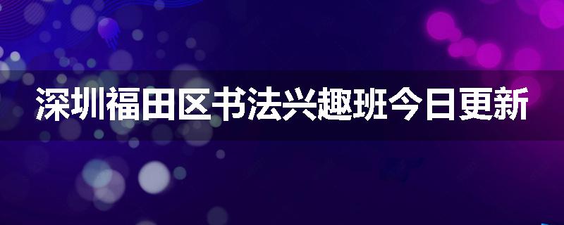 深圳福田区书法兴趣班今日更新