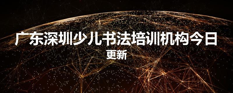广东深圳少儿书法培训机构今日更新