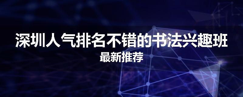 深圳人气排名不错的书法兴趣班最新推荐