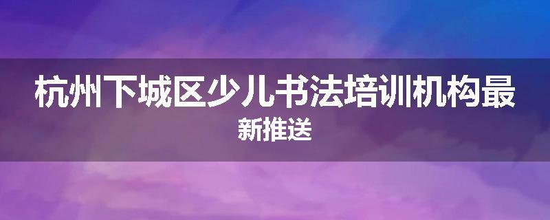 杭州下城区少儿书法培训机构最新推送
