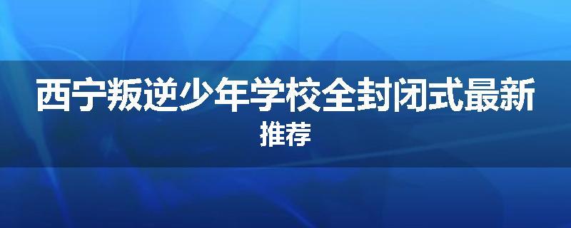 西宁叛逆少年学校全封闭式最新推荐