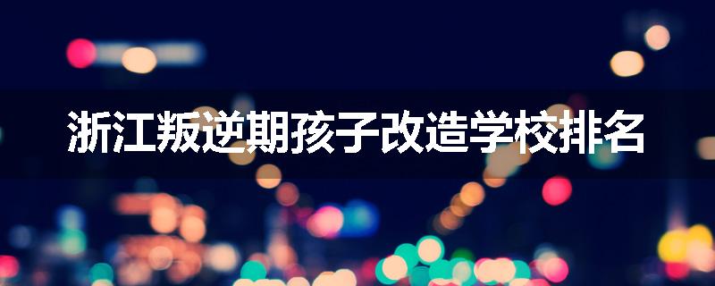 浙江叛逆期孩子改造学校排名