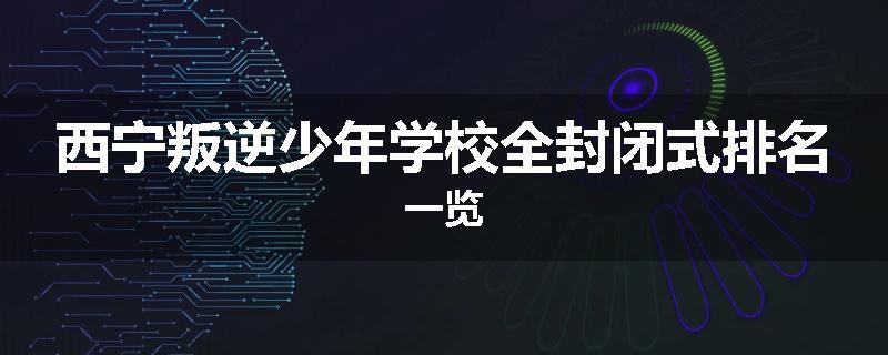 西宁叛逆少年学校全封闭式排名一览