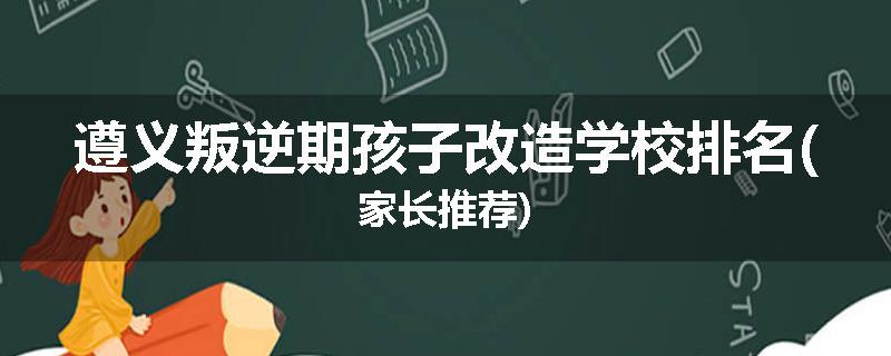遵义叛逆期孩子改造学校排名(家长推荐)