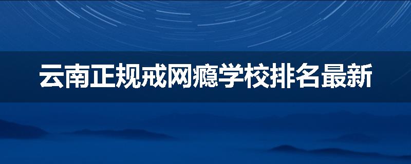 云南正规戒网瘾学校排名最新