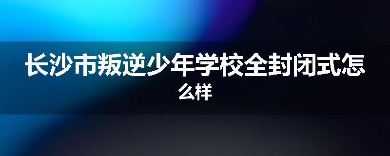 长沙市叛逆少年学校全封闭式怎么样