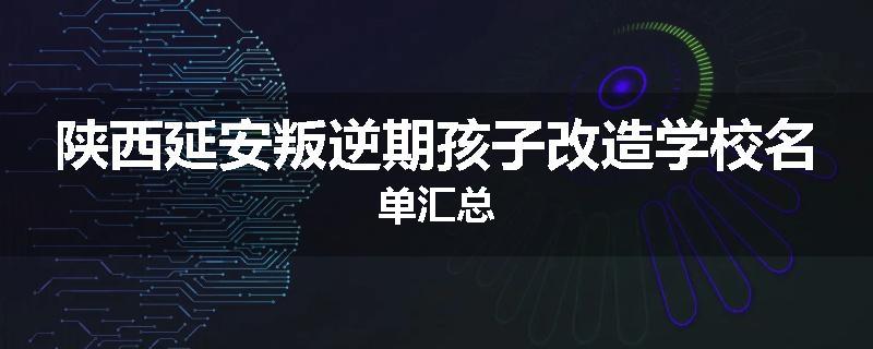 陕西延安叛逆期孩子改造学校名单汇总