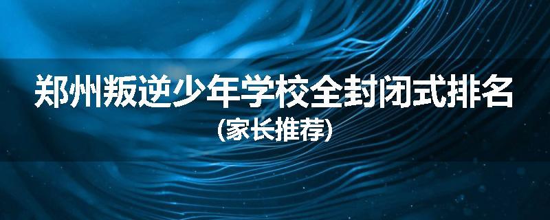 郑州叛逆少年学校全封闭式排名(家长推荐)