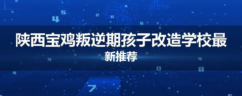陕西宝鸡叛逆期孩子改造学校最新推荐