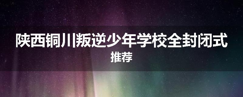 陕西铜川叛逆少年学校全封闭式推荐