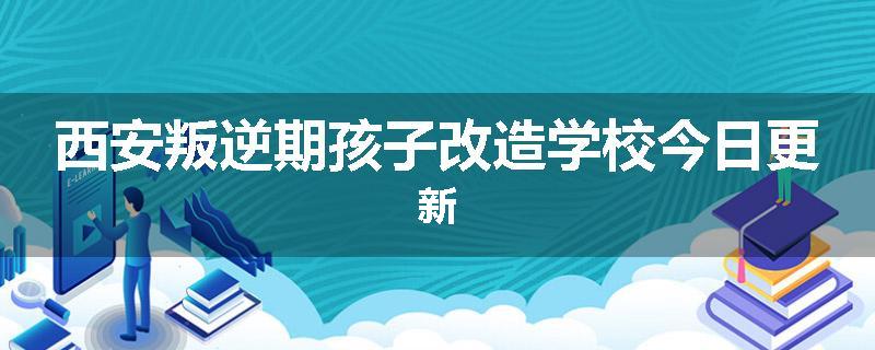 西安叛逆期孩子改造学校今日更新