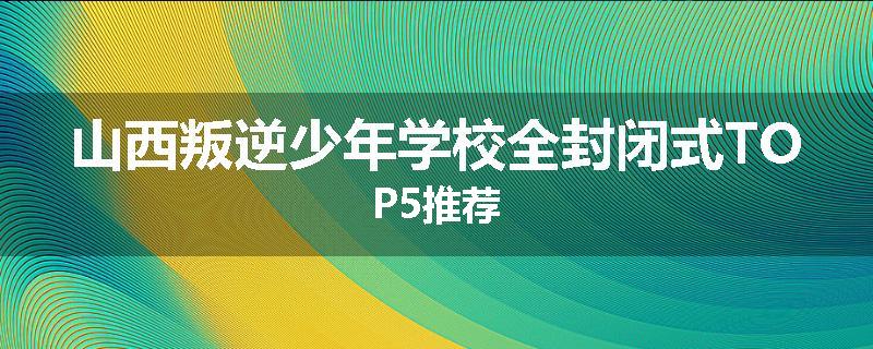 山西叛逆少年学校全封闭式TOP5推荐
