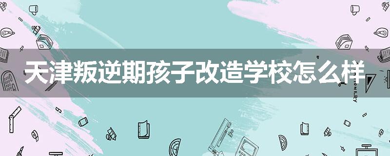 天津叛逆期孩子改造学校怎么样