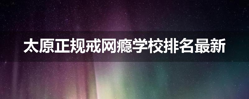 太原正规戒网瘾学校排名最新