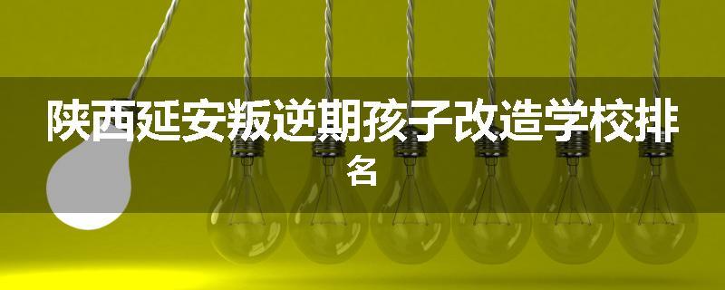 陕西延安叛逆期孩子改造学校排名