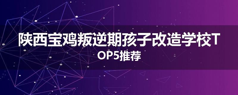 陕西宝鸡叛逆期孩子改造学校TOP5推荐