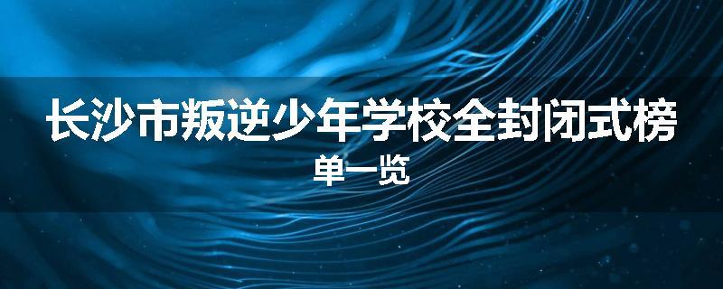 长沙市叛逆少年学校全封闭式榜单一览