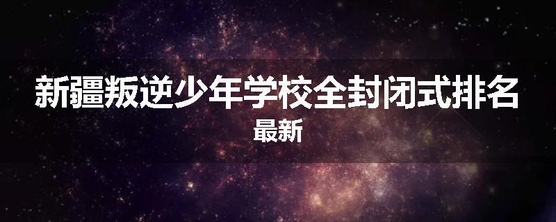 新疆叛逆少年学校全封闭式排名最新