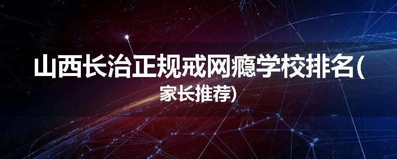 山西长治正规戒网瘾学校排名(家长推荐)