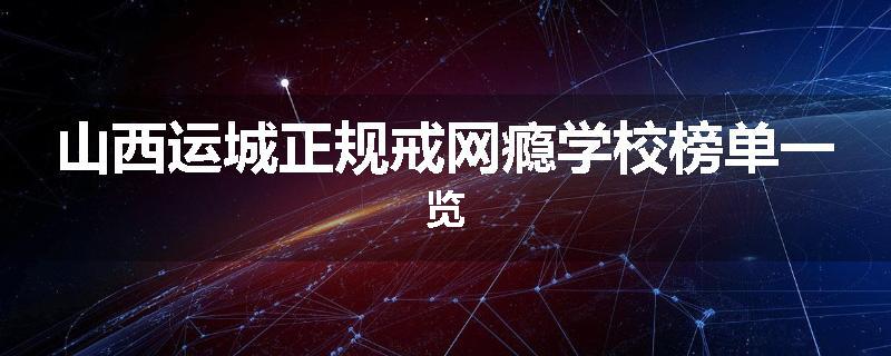 山西运城正规戒网瘾学校榜单一览