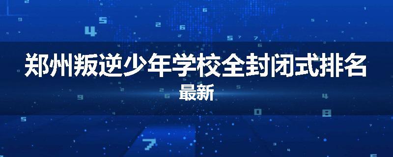 郑州叛逆少年学校全封闭式排名最新