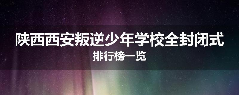 陕西西安叛逆少年学校全封闭式排行榜一览