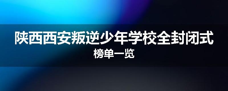 陕西西安叛逆少年学校全封闭式榜单一览