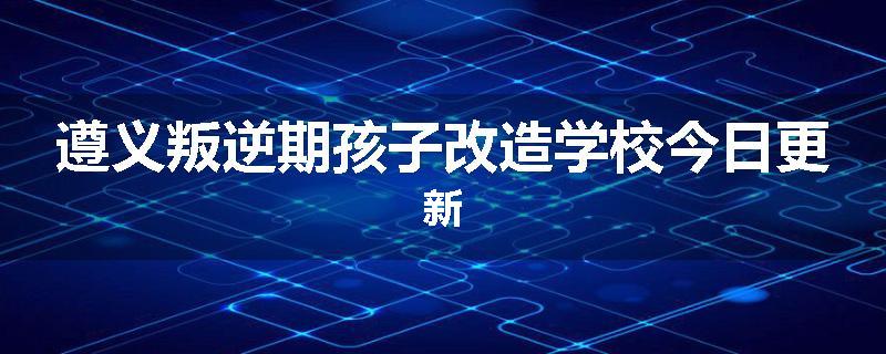 遵义叛逆期孩子改造学校今日更新