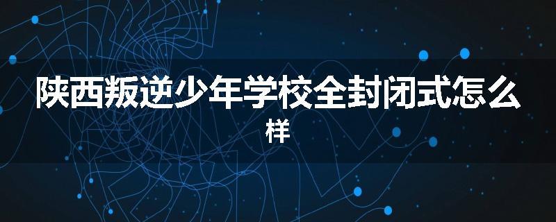 陕西叛逆少年学校全封闭式怎么样
