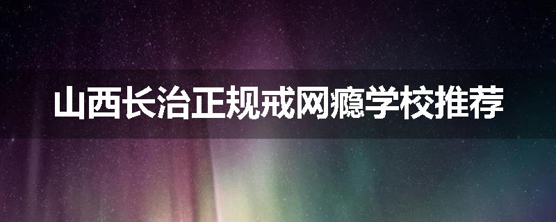 山西长治正规戒网瘾学校推荐
