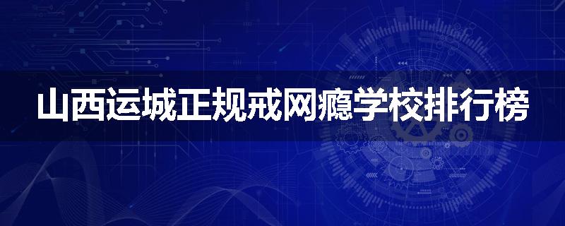 山西运城正规戒网瘾学校排行榜