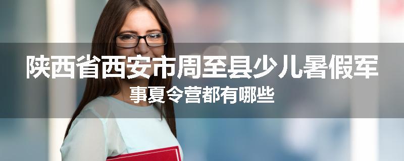 陕西省西安市周至县少儿暑假军事夏令营都有哪些