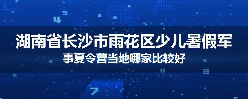 湖南省长沙市雨花区少儿暑假军事夏令营当地哪家比较好