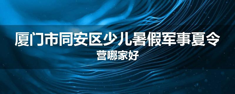 厦门市同安区少儿暑假军事夏令营哪家好