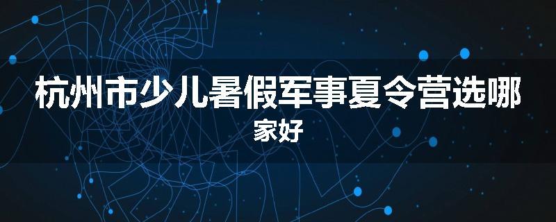 杭州市少儿暑假军事夏令营选哪家好