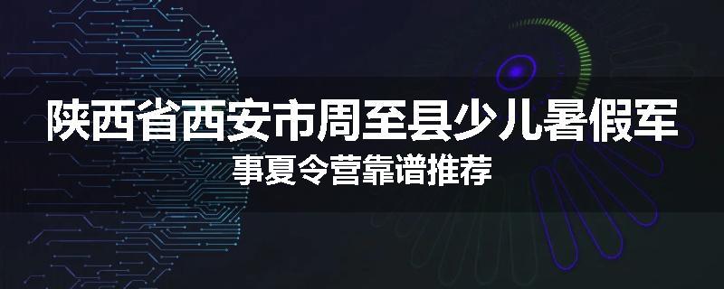 陕西省西安市周至县少儿暑假军事夏令营靠谱推荐