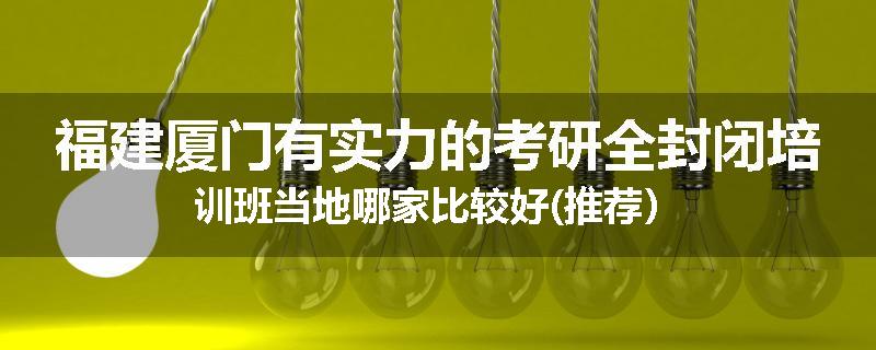 福建厦门有实力的考研全封闭培训班当地哪家比较好(推荐）