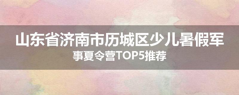 山东省济南市历城区少儿暑假军事夏令营TOP5推荐