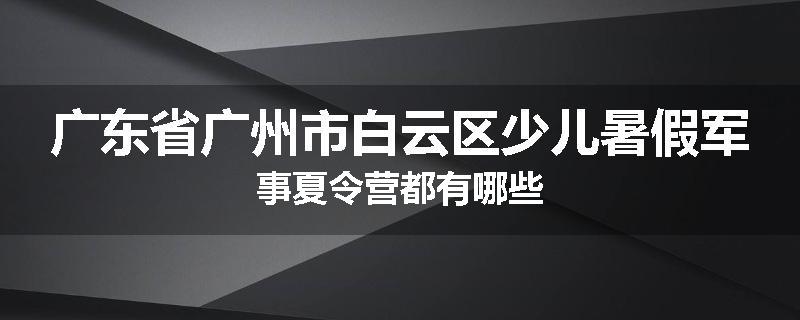 广东省广州市白云区少儿暑假军事夏令营都有哪些