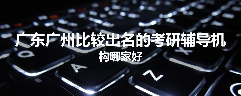 广东广州比较出名的考研辅导机构哪家好